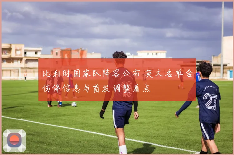 比利时国家队阵容公布 英文名单含伤停信息与首发调整看点