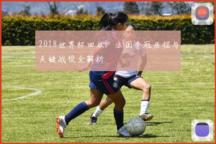 2018世界杯回放：法国夺冠历程与关键战役全解析
