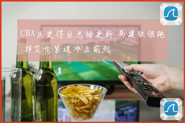 CBA历史得分总榜更新 易建联领跑 郭艾伦紧追冲击前列