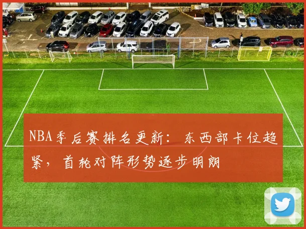 NBA季后赛排名更新：东西部卡位趋紧，首轮对阵形势逐步明朗
