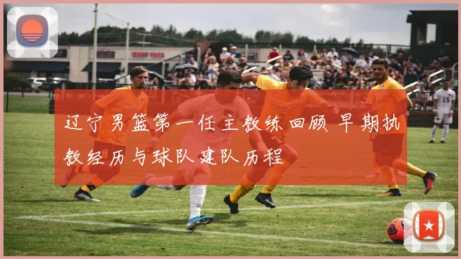 辽宁男篮第一任主教练回顾 早期执教经历与球队建队历程