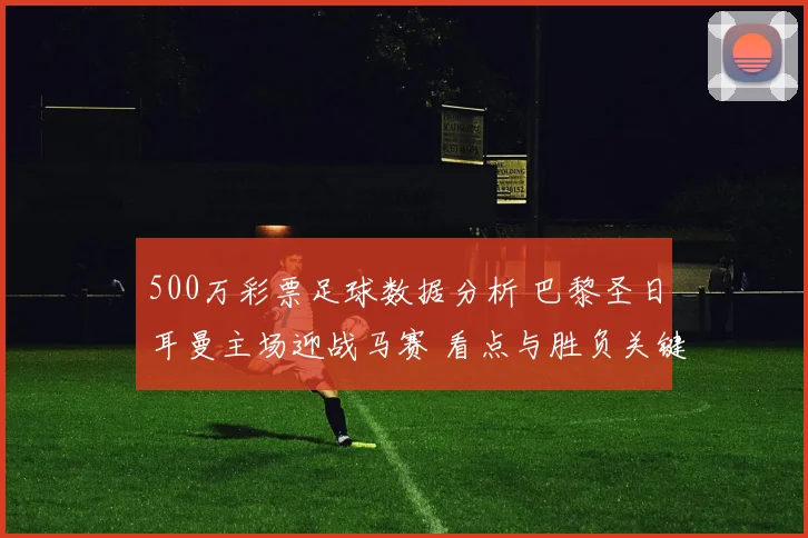 500万彩票足球数据分析 巴黎圣日耳曼主场迎战马赛 看点与胜负关键解析
