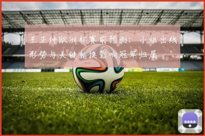 王正坤欧洲杯赛前预测：小组出线形势与关键轮换影响冠军归属