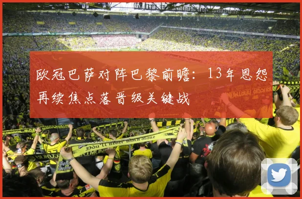 欧冠巴萨对阵巴黎前瞻：13年恩怨再续焦点落晋级关键战