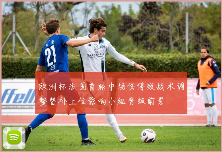 欧洲杯法国首轮中场伤停致战术调整替补上位影响小组晋级前景