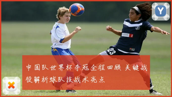 中国队世界杯夺冠全程回顾 关键战役解析球队技战术亮点
