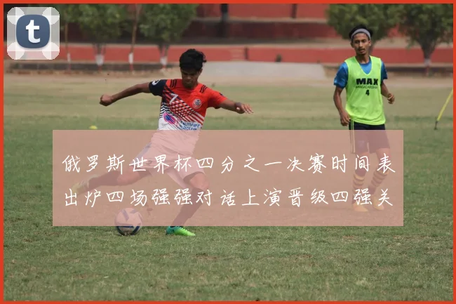 俄罗斯世界杯四分之一决赛时间表出炉四场强强对话上演晋级四强关键之战