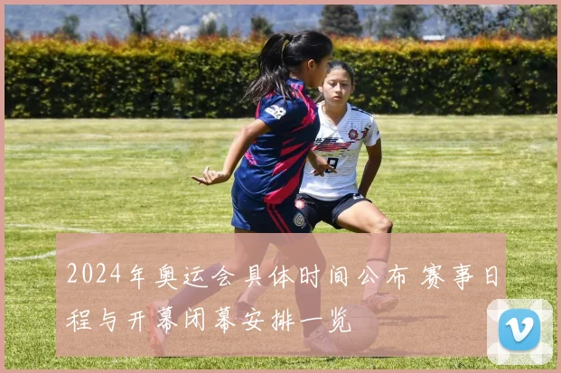 2024年奥运会具体时间公布 赛事日程与开幕闭幕安排一览