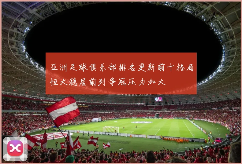 亚洲足球俱乐部排名更新前十格局恒大稳居前列争冠压力加大