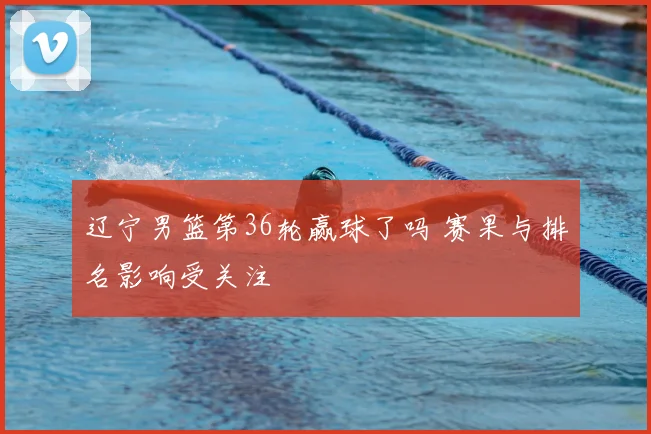 辽宁男篮第36轮赢球了吗 赛果与排名影响受关注