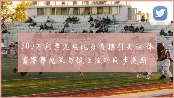 500万彩票完场比分直播引关注 体育赛事结果与投注技巧同步更新