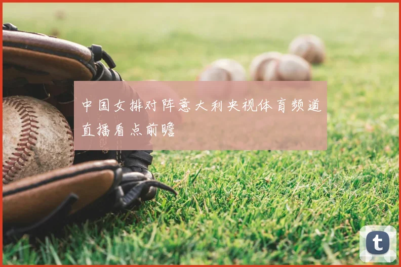 中国女排对阵意大利央视体育频道直播看点前瞻