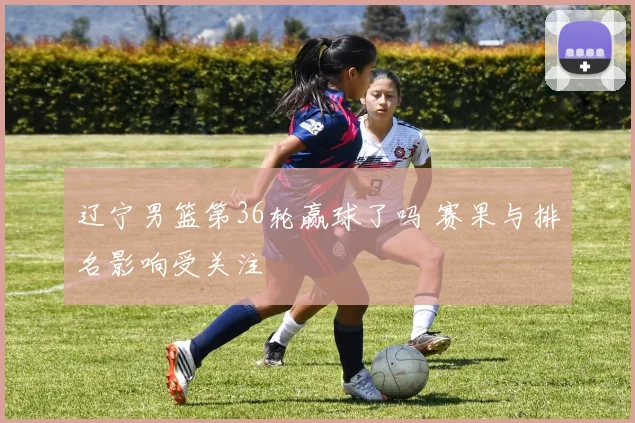 辽宁男篮第36轮赢球了吗 赛果与排名影响受关注