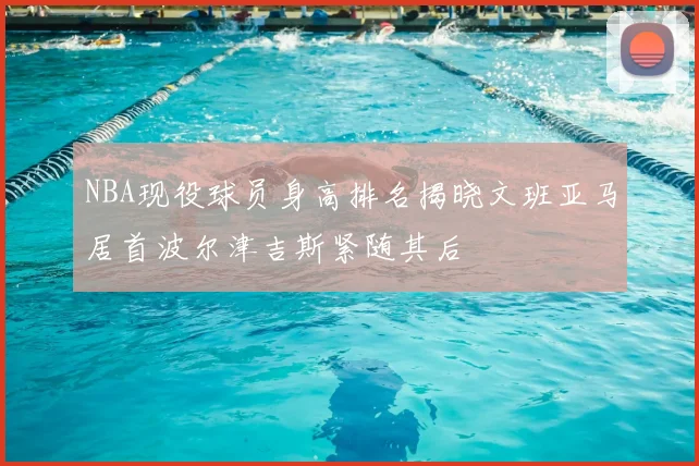 NBA现役球员身高排名揭晓文班亚马居首波尔津吉斯紧随其后