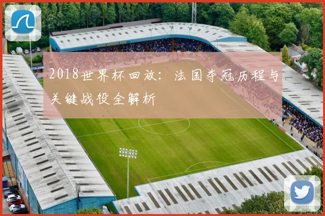 2018世界杯回放：法国夺冠历程与关键战役全解析