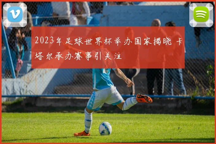 2023年足球世界杯举办国家揭晓 卡塔尔承办赛事引关注