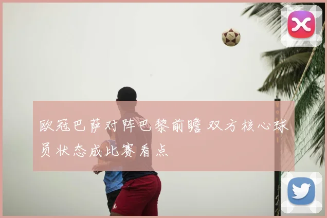 欧冠巴萨对阵巴黎前瞻 双方核心球员状态成比赛看点