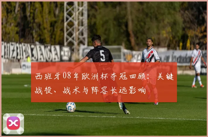 西班牙08年欧洲杯夺冠回顾：关键战役、战术与阵容长远影响