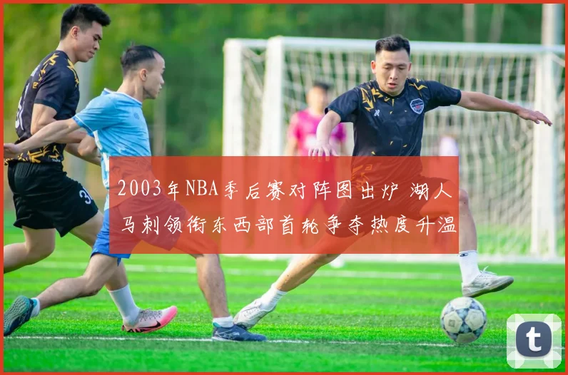 2003年NBA季后赛对阵图出炉 湖人马刺领衔东西部首轮争夺热度升温