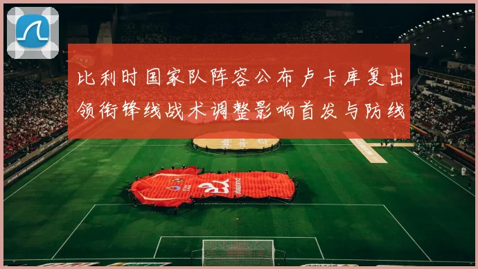 比利时国家队阵容公布卢卡库复出领衔锋线战术调整影响首发与防线轮换