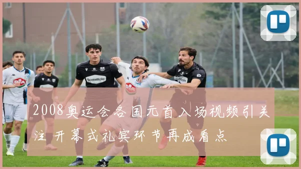 2008奥运会各国元首入场视频引关注 开幕式礼宾环节再成看点