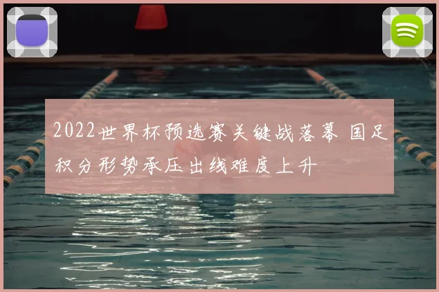 2022世界杯预选赛关键战落幕 国足积分形势承压出线难度上升
