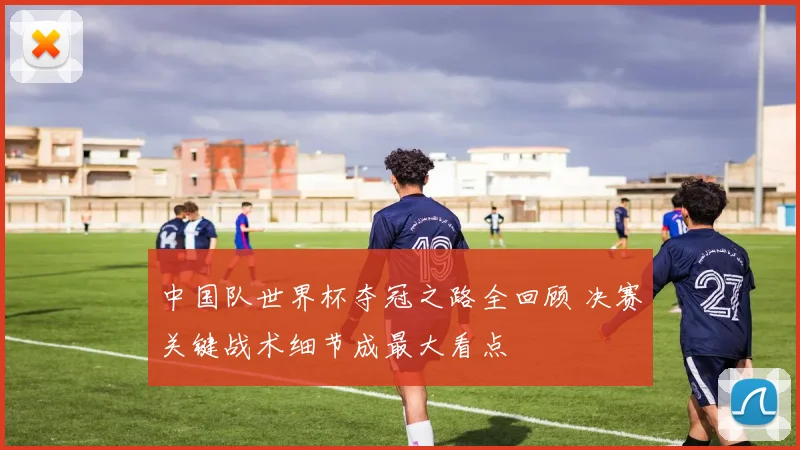 中国队世界杯夺冠之路全回顾 决赛关键战术细节成最大看点