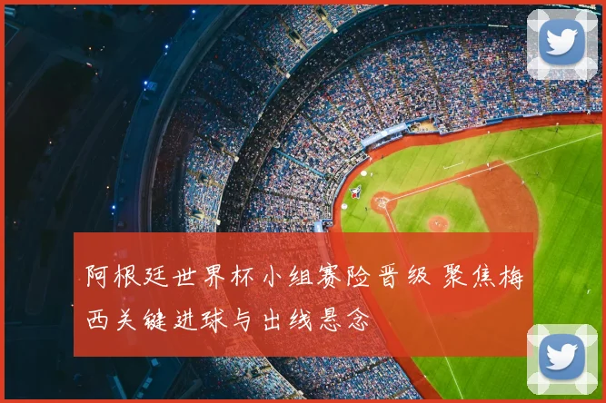 阿根廷世界杯小组赛险晋级 聚焦梅西关键进球与出线悬念
