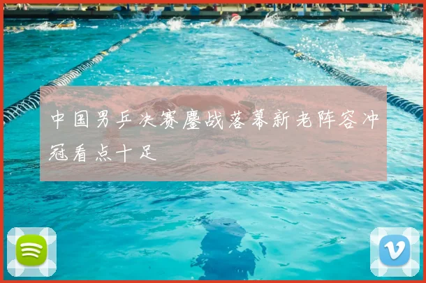 中国男乒决赛鏖战落幕新老阵容冲冠看点十足
