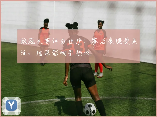 欧冠决赛评分出炉：赛后表现受关注，结果影响引热议