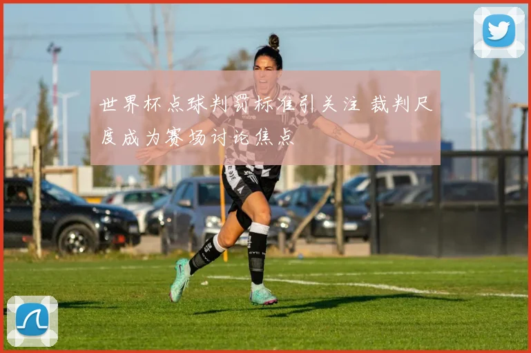 世界杯点球判罚标准引关注 裁判尺度成为赛场讨论焦点