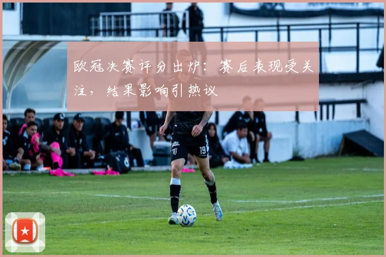 欧冠决赛评分出炉:赛后表现受关注,结果影响引热议