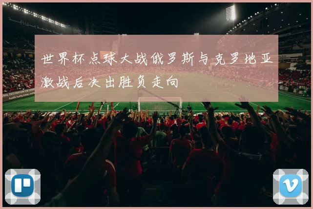 世界杯点球大战俄罗斯与克罗地亚激战后决出胜负走向