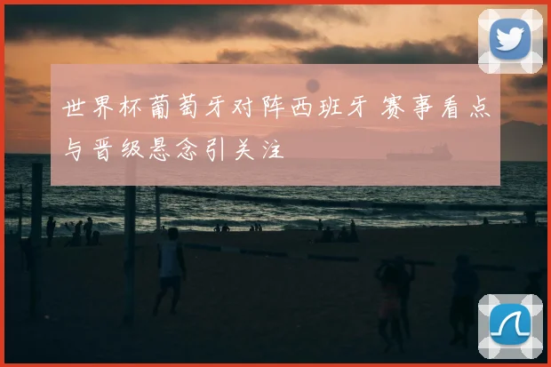 世界杯葡萄牙对阵西班牙 赛事看点与晋级悬念引关注