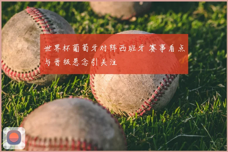 世界杯葡萄牙对阵西班牙 赛事看点与晋级悬念引关注
